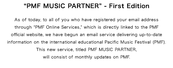 $B!H(BPMF MUSIC PARTNER$B!I(B - First Edition As of today, to all of you who have registered your email address through $B!H(BPMF Online Services,$B!I(B which is directly linked to the PMF official website, we have begun an email service delivering up-to-date information on the international educational Pacific Music Festival (PMF).This new service, titled PMF MUSIC PARTNER, will consist of monthly updates on PMF.