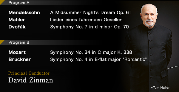 ProgramA Mendelssohn: A Midsummer Night$B!G(Bs Dream Op. 61$B!?(BMahler$B!'(BLieder eines fahrenden Gesellen$B!?(BDvořák$B!'(BSymphony No. 7 in d minor Op. 70$B!!(BProgram B  Mozart$B!'(BSymphony No. 34 in C major K. 338$B!?(BBruckner$B!'(BSymphony No. 4 in E-flat major $B!H(BRomantic$B!I(B Principal Conductor$B!!(BDavid Zinman © Tom Haller