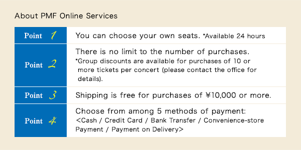 About PMF Online Services$B!!(BPoint 1$B!!(BYou can choose your own seats. *Available 24 hours$B!?(BPoint 2$B!!(BThere is no limit to the number of purchases.
* Group discounts are available for purchases of 10 or more tickets per concert (please contact the office for details).$B!?(BPoint 3$B!!(BShipping is free for purchases of ¥10,000 or more.$B!?(BPoint 4$B!!(BChoose from among 5 methods of payment:$B!c(BCash / Credit Card / Bank Transfer / Convenience-store Payment /	Payment on Delivery$B!d(B