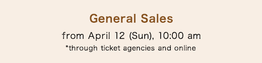 General Sales from April 12 (Sun), 10:00 am *through ticket agencies and online