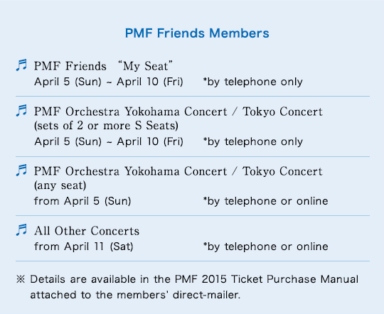 PMF Friends Members PMF Friends $B!H(BMy Seat$B!I(B April 5 (Sun) ~ April 10 (Fri) *by telephone only$B!?(BPMF Orchestra Yokohama Concert / Tokyo Concert (sets of 2 or more S Seats) April 5 (Sun) ~ April 10 (Fri) *by telephone only$B!?(BPMF Orchestra Yokohama Concert / Tokyo Concert (any seat) from April 5 (Sun) *by telephone or online$B!?(BAll Other Concerts from April 11 (Sat) *by telephone or online$B!?