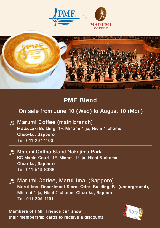 PMF Blend$B!?(BOn sale from June 10 (Wed) to August 10 (Mon)$B!?(BMarumi Coffee (main branch) Matsuzaki Building, 1F, Minami 1-jo, Nishi 1-chome, Chuo-ku, Sapporo Tel: 011-207-1103$B!?(BMarumi Coffee Stand Nakajima Park KC Maple Court, 1F, Minami 14-jo, Nishi 6-chome, Chuo-ku, Sapporo
Tel: 011-513-8338$B!?(BMarumi Coffee, Marui-Imai (Sapporo) Marui-Imai Department Store, Odori Building, B1 (underground), Minami 1-jo, Nishi 2-chome, Chuo-ku, Sapporo Tel: 011-205-1151$B!?(BMembers of PMF Friends can show their membership cards to receive a discount!