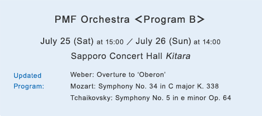 PMF Orchestra $B!c(BProgram B$B!d(B July 25 (Sat) at 15:00 / July 26 (Sun) at 14:00 Sapporo Concert Hall Kitara Updated Program:Weber: Overture to “Oberon,” Mozart: Symphony No. 34 in C major K. 338 Tchaikovsky: Symphony No. 5 in e minor Op. 64