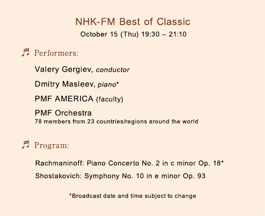 NHK-FM Best of Classic October 15 (Thu) 19:30-21:10$B!?(BPerformers:Valery Gergiev, conductor Dmitry Masleev, piano PMF AMERICA (faculty) PMF Orchestra (78 members from 23 countries/regions around the world)$B!?(BProgram: Rachmaninoff: Piano Concerto No. 2 in c minor Op. 18* Shostakovich: Symphony No. 10 in e minor Op. 93$B!?(B*Broadcast date and time subject to change