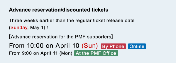 Advance reservation/discounted tickets Three weeks earlier than the regular ticket release date (Sunday, May 1)! $B!Z(BAdvance reservation for the PMF supporters$B![(BFrom 10:00 on April 10 (Sun)$B!!(BBy Phone$B!?(BOnline From 9:00 on April 11 (Mon)  At the PMF Office