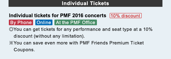 Individual Tickets Individual tickets for PMF 2016 concerts 10% discount By Phone$B!?(BOnline$B!?(BAt the PMF Office $B!}(BYou can get tickets for any performance and seat type at a 10%  discount (without any limitation).. $B