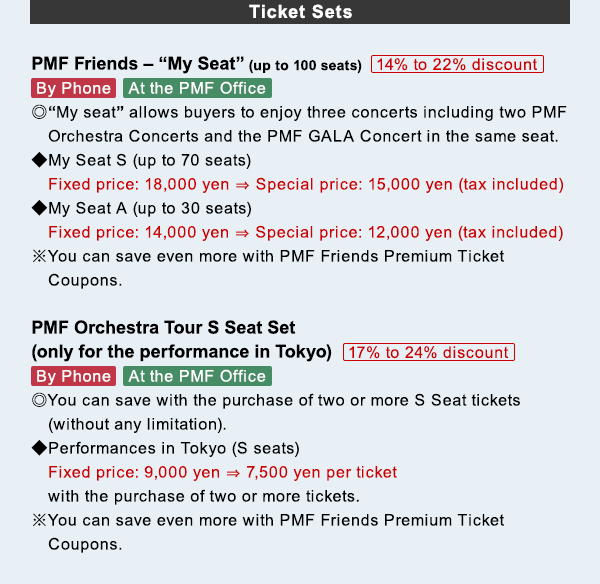 Ticket Sets PMF Friends $B!](B My Seat (up to 100 seats) 14% to 22% discount By Phone$B!?(BAt the PMF Office $B!}(BMy seat allows buyers to enjoy three concerts including two PMF Orchestra Concerts and the PMF GALA Concert in the same seat. $B