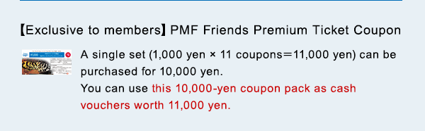 $B!Z(BExclusive to members$B![(BPMF Friends Premium Ticket Coupon A single set (1,000 yen $B!_(B 11 coupons$B!a(B11,000 yen) can be purchased for 10,000 yen. You can use this 10,000-yen coupon pack as cash vouchers worth 11,000 yen.