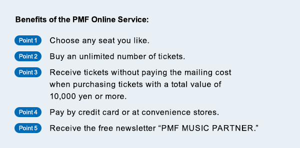 Benefits of the PMF Online Service Point1$B!'(BChoose any seat you like.$B!?(BPoint2$B!'(BBuy an unlimited number of tickets.$B!?(BPoint3$B!'(BReceive tickets without paying the mailing cost when purchasing tickets with a total value of 10,000 yen or more.$B!?(BPoint4$B!'(BPay by credit card or at convenience stores.$B!?(BPoint5$B!'(BReceive the free newsletter PMF MUSIC PARTNER.