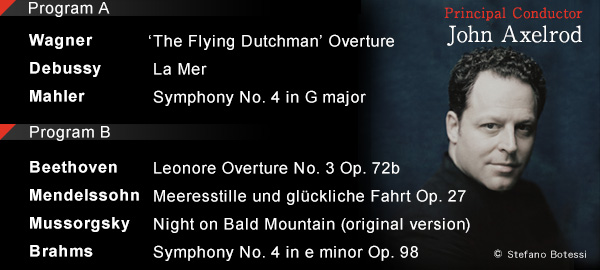 Program A Wagner$B!'(BThe Flying Dutchman Overture$B!?(BDebussy$B!'(B La Mer$B!?(BMahler$B!'(BSymphony No. 4 in G major Program B Beethoven$B!'(B Leonore Overture No. 3 Op. 72b$B!?(BMendelssohn$B!'(BMeeresstille und gl?ckliche Fahrt Op. 27$B!?(BMussorgsky$B!'(BNight on Bald Mountain (original version)$B!?(BBrahms$B!'(BSymphony No. 4 in e minor Op. 98 Principal Conductor John Axelrod copyright Stefano Botessi