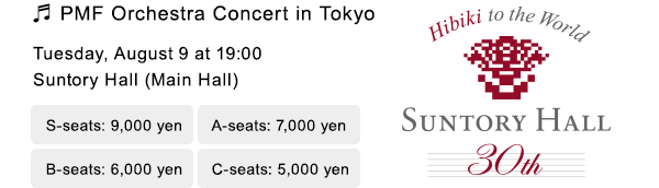 PMF Orchestra Concert in Tokyo Tuesday, August 9 at 17:00 Suntory Hall (Main Hall) S-seats: 9,000 yen A-seats: 7,000 yen B-seats: 6,000 yen C-seats: 5,000 yen Hibiki to the World SUNTORY HALL 30th