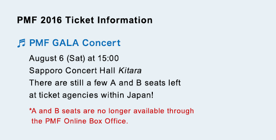 PMF 2016 Ticket Information PMF GALA Concert August 6 (Sat) at 15:00$B!!(BSapporo Concert Hall Kitara There are still a few A and B seats left at ticket agencies within Japan! *A and B seats are no longer available through the PMF Online Box Office