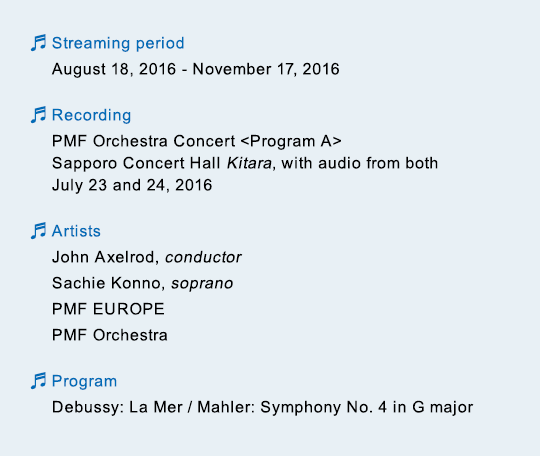 Streaming period August 18, 2016 - November 17, 2016 / Recording PMF Orchestra Concert Program A Sapporo Concert Hall Kitara, with audio from both July 23 and 24, 2016 / Artists John Axelrod, conductor Sachie Konno, soprano PMF EUROPE PMF Orchestra / Program Debussy: La Mer / Mahler: Symphony No. 4 in G major