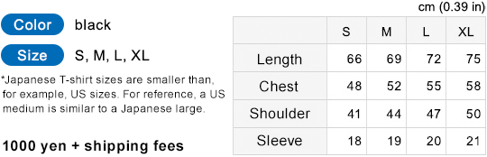 Color: black Size: S, M, L, XL *Japanese T-shirt sizes are smaller than, for reference, US sizes. For reference a US medium is similar to a Japanese large. 1,000yen + shipping fees S:Length 66cm Chest 48cm Shoulder 41cm Sleeve 18cm M:Length 69cm Chest 52cm Shoulder 44cm Sleeve 19cm L:Length 72cm Chest 55cm Shoulder 47cm Sleeve 20cm XL:Length 75cm Chest 58cm Shoulder 50cm Sleeve 21cm cm (0.39 in)