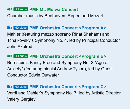 [HD audio] PMF Mt. Moiwa Concert Chamber music by Beethoven, Reger, and Mozart [HD video] PMF Orchestra Concert < Program A > Mahler (feat. Rinat Shaham) and Tchaikovsky$B!G(Bs Symphony No. 4, led by Principal Conductor John Axelrod [HD audio] PMF Orchestra Concert < Program B > Bernstein$B!G(Bs Fancy Free and Symphony No. 2 $B!H(BAge of Anxiety$B!I(B (feat. Andrew Tyson), led by Guest Conductor Edwin Outwater [HD video] PMF Orchestra Concert < Program C > Verdi and Mahler$B!G(Bs Symphony No. 7, led by Artistic Director Valery Gergiev