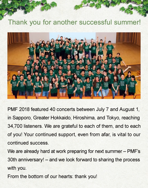 Thank you for another successful summer! PMF 2018 featured 40 concerts between July 7 and August 1, in Sapporo, Greater Hokkaido, Hiroshima, and Tokyo, reaching 34,700 listeners. We are grateful to each of them, and to each of you! Your continued support, even from afar, is vital to our continued success. We are already hard at work preparing for next summer - PMF$B!G(Bs 30th anniversary! - and we look forward to sharing the process with you.