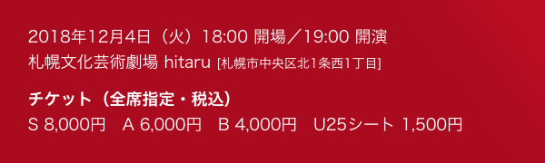 2018年12月4日(火) 18:00 開場/19:00 開演 札幌文化芸術劇場 hitaru(札幌市中央区北1条西1丁目) チケット(全席指定・税込) S 8,000円 A 6,000円 B 4,000円 U25シート 1,500円