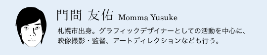 門間 友佑 Momma Yusuke／札幌市出身。グラフィックデザイナーとしての活動を中心に、映像撮影・監督、アートディレクションなども行う。