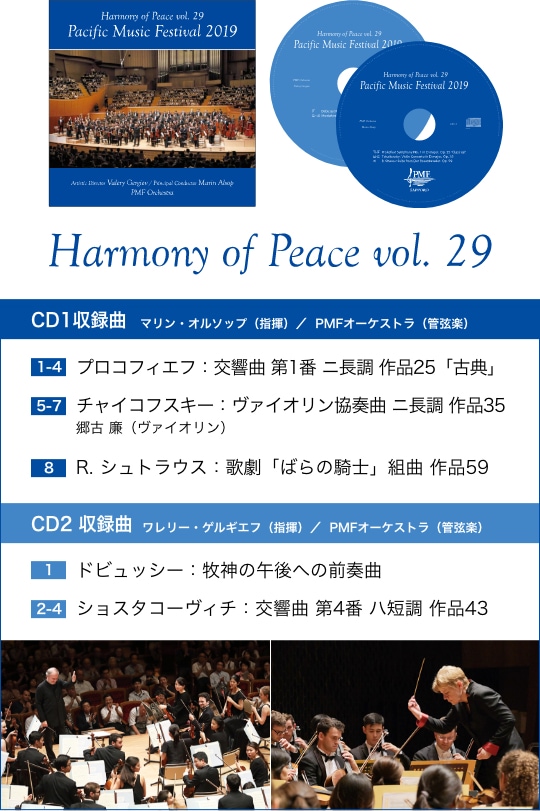 Harmony of Peace vol.29 CD1収録曲 マリン・オルソップ（指揮）／PMFオーケストラ（管弦楽） 【1-4】プロコフィエフ：交響曲 第1番 ニ長調 作品25「古典」、【5-7】チャイコフスキー：ヴァイオリン協奏曲 ニ長調 作品35 郷古 廉（ヴァイオリン）、【8】R.シュトラウス：歌劇「ばらの騎士」組曲 作品59／CD2収録曲 ワレリー・ゲルギエフ（指揮）／PMFオーケストラ（管弦楽） 【1】ドビュッシー：牧神の午後への前奏曲、【2-4】ショスタコーヴィチ：交響曲 第4番 ハ短調 作品43