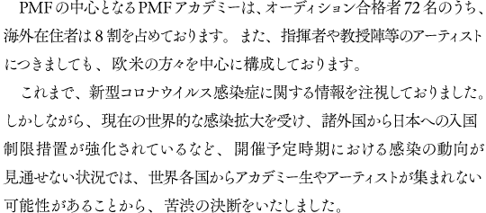PMFの中心となるPMFアカデミーは、オーディション合格者72名のうち、海外在住者は8割を占めております。また、指揮者や教授陣等のアーティストにつきましても、欧米の方々を中心に構成しております。これまで、新型コロナウイルス感染症に関する情報を注視しておりました。しかしながら、現在の世界的な感染拡大を受け、諸外国から日本への入国制限措置が強化されているなど、開催予定時期における感染の動向が見通せない状況では、世界各国からアカデミー生やアーティストが集まれない可能性があることから、苦渋の決断をいたしました。