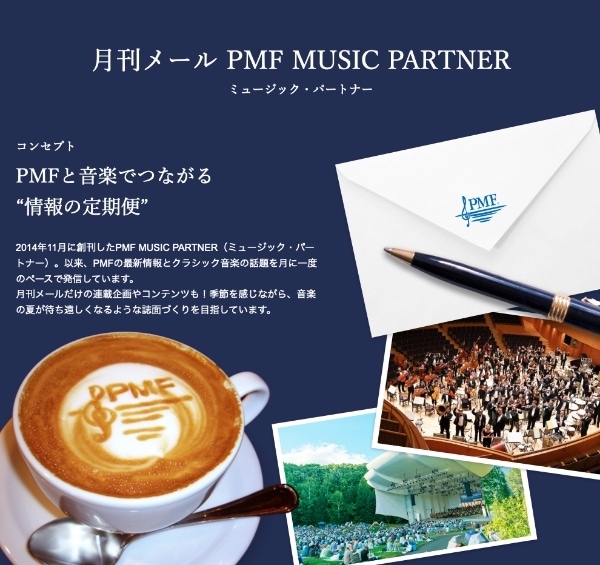 月刊メール PMFミュージック・パートナー／コンセプト PMFと音楽でつながる”情報の定期便”／2014年11月に創刊したPMF MUSIC PARTNER（ミュージック・パートナー）。以来、PMFの最新情報とクラシック音楽の話題を月に一度のペースで発信しています。月刊メールだけの連載企画やコンテンツも！季節を感じながら、音楽の夏が待ち遠しくなるような誌面づくりを目指しています。