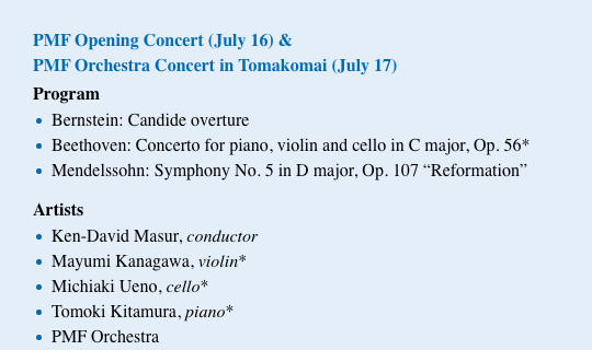 PMF Opening Concert (July 16) & PMF Orchestra Concert in Tomakomai (July 17) / Program Bernstein: Candide overture Beethoven: Concerto for piano, violin and cello in C major, Op. 56* Mendelssohn: Symphony No. 5 in D major, Op. 107 $B!H(BReformation$B!I(B / Artists Ken-David Masur, conductor Mayumi Kanagawa, violin* Michiaki Ueno, cello* Tomoki Kitamura, piano* PMF Orchestra