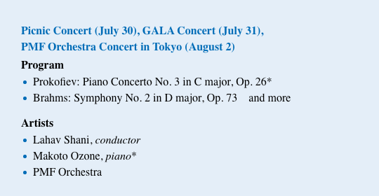 Picnic Concert (July 30), GALA Concert (July 31), PMF Orchestra Concert in Tokyo (August 2) / Program Prokofiev: Piano Concerto No. 3 in C major, Op. 26* Brahms: Symphony No. 2 in D major, Op. 73 and more / Artists Lahav Shani, conductor Makoto Ozone, piano* PMF Orchestra