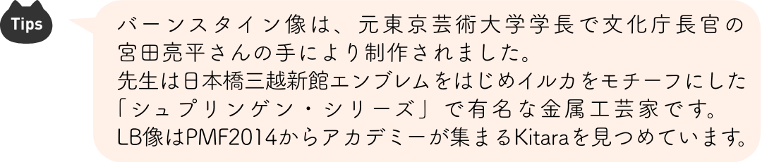 Tips：バーンスタイン像は、元東京芸術大学学長で文化庁長官の宮田亮平さんの手により制作されました。先生は日本橋三越新館エンブレムをはじめイルカをモチーフにした「シュプリンゲン・シリーズ」で有名な金属工芸家です。LB像はPMF2014からアカデミーが集まるKitaraを見つめています。