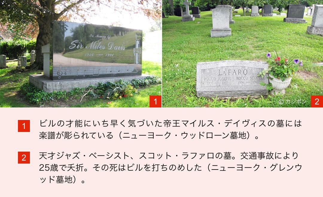 1.ビルの才能にいち早く気づいた帝王マイルス・デイヴィスの墓には楽譜が 彫られている（ニューヨーク・ウッドローン墓地）。／2.天才ジャズ・ベーシスト、スコット・ラファロの墓。交通事故により25歳で夭折。その死はビルを打ちのめした（ニューヨーク・グレンウッド墓地）。