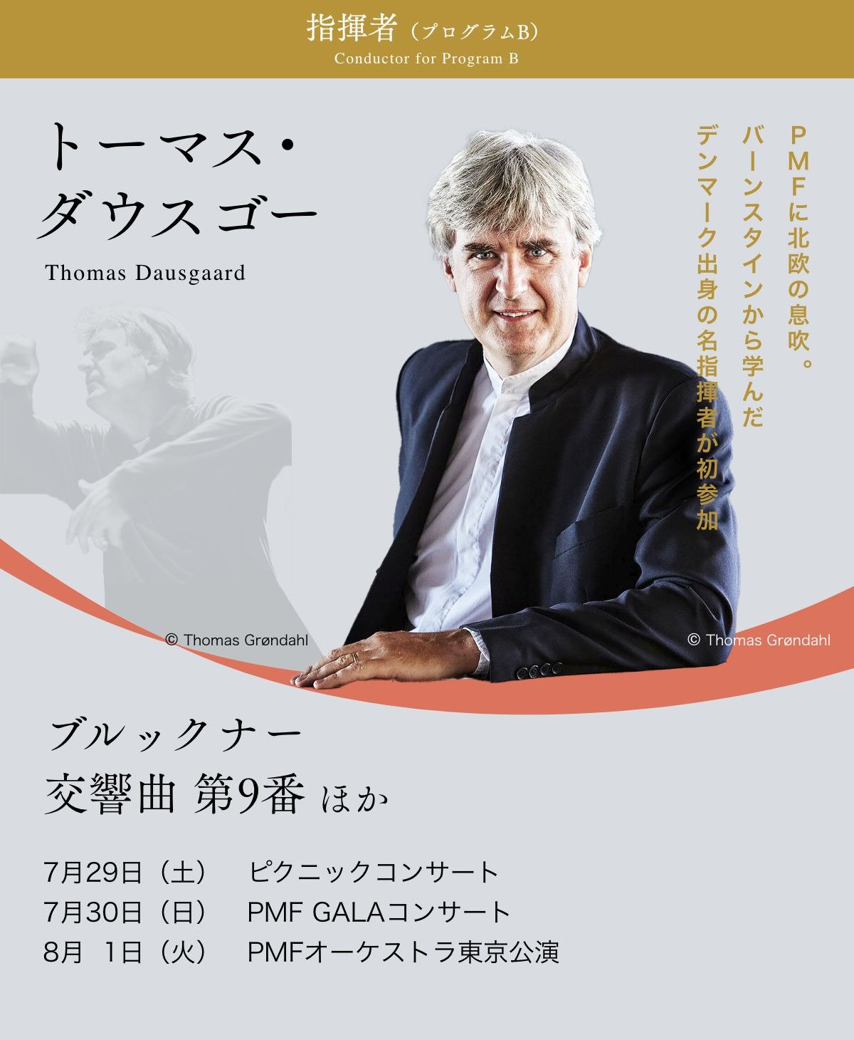 指揮者（プログラムB）／トーマス・ダウスゴ—／PMFに北欧の息吹。バーンスタインから学んだデンマーク出身の名指揮者が初参加／ブルックナー：交響曲 第9番　ほか／7月29日（土）　ピクニックコンサート、7月30日（日）　PMF GALAコンサート、8月1日（火）　PMFオーケストラ東京公演